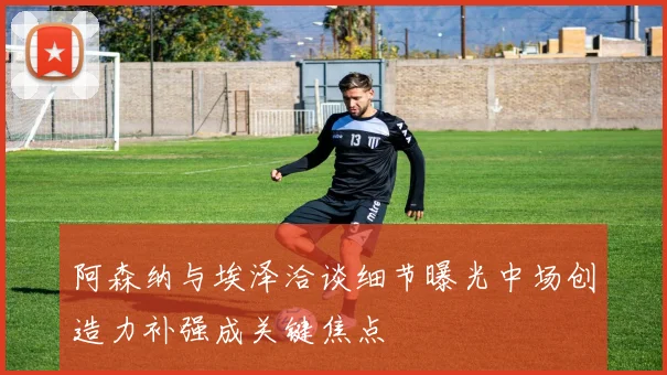 阿森纳与埃泽洽谈细节曝光中场创造力补强成关键焦点