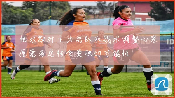 帕尔默对主力离队和战术调整心寒愿意考虑转会曼联的可能性