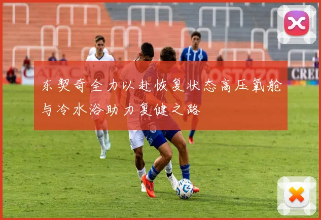 东契奇全力以赴恢复状态高压氧舱与冷水浴助力复健之路