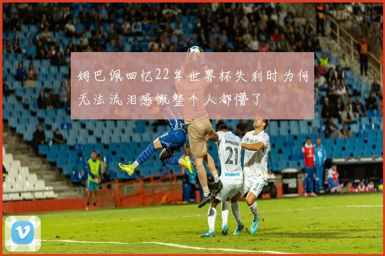 姆巴佩回忆22年世界杯失利时为何无法流泪感慨整个人都懵了