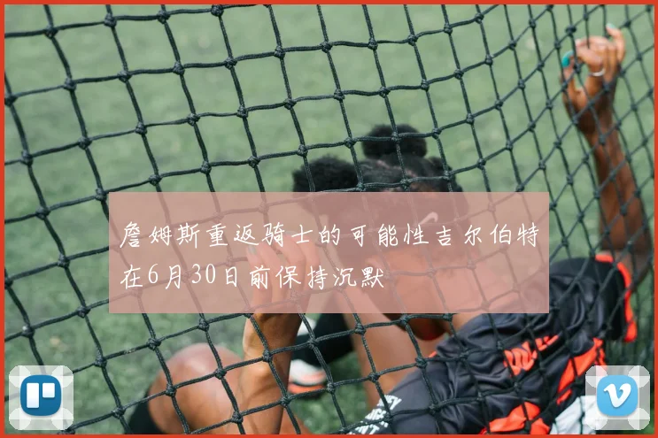 詹姆斯重返骑士的可能性吉尔伯特在6月30日前保持沉默
