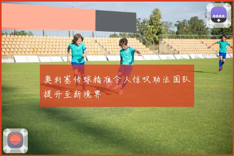 奥利塞传球精准令人惊叹助法国队提升至新境界