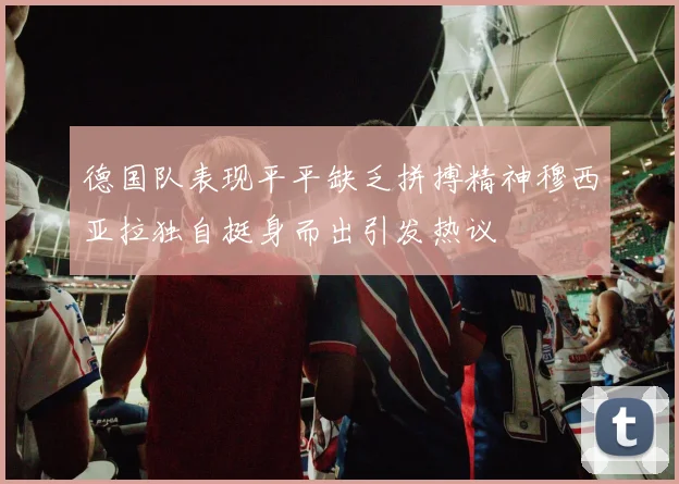 德国队表现平平缺乏拼搏精神穆西亚拉独自挺身而出引发热议