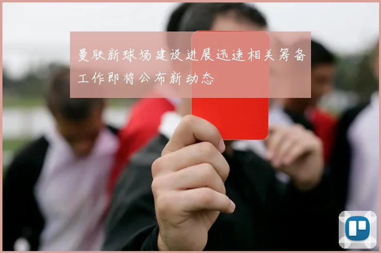 曼联新球场建设进展迅速相关筹备工作即将公布新动态