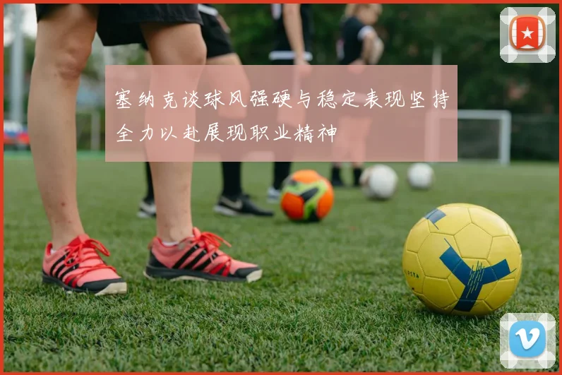 塞纳克谈球风强硬与稳定表现坚持全力以赴展现职业精神