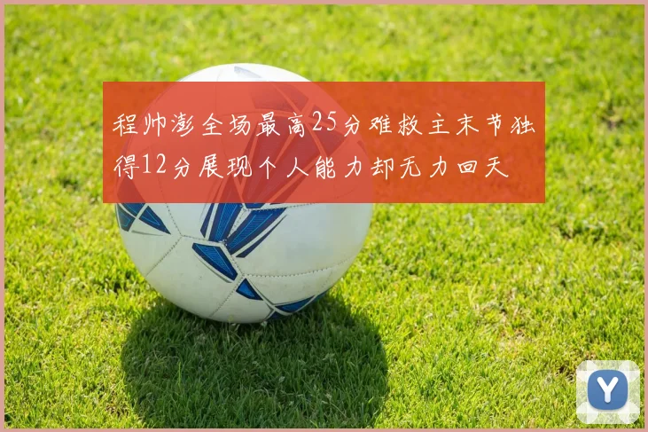 程帅澎全场最高25分难救主末节独得12分展现个人能力却无力回天