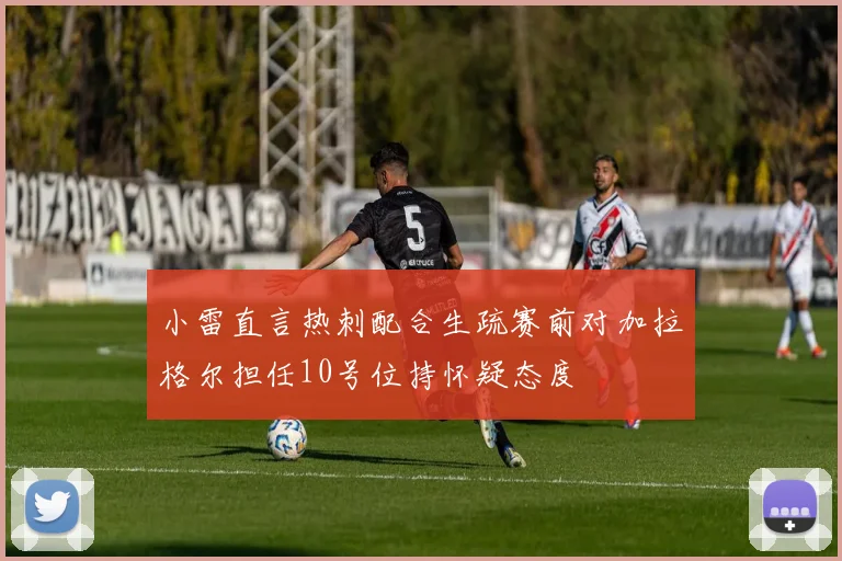 小雷直言热刺配合生疏赛前对加拉格尔担任10号位持怀疑态度