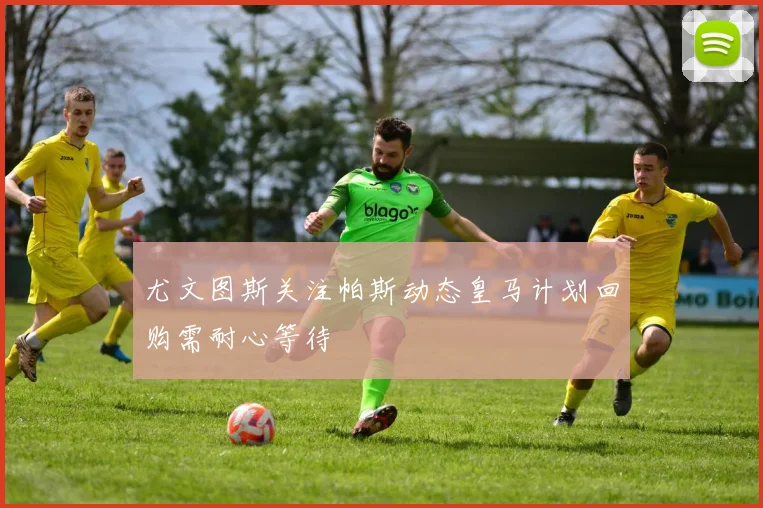 尤文图斯关注帕斯动态皇马计划回购需耐心等待