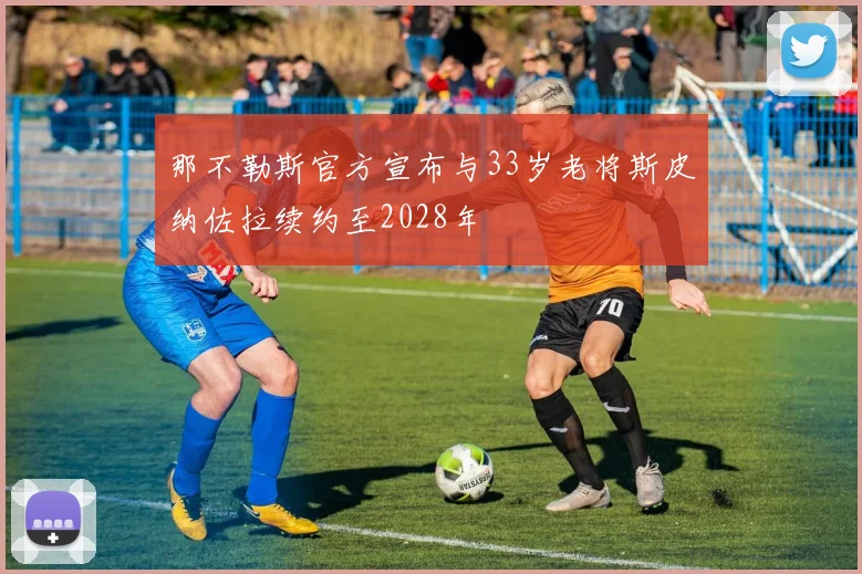 那不勒斯官方宣布与33岁老将斯皮纳佐拉续约至2028年