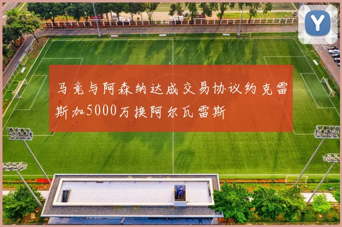 马竞与阿森纳达成交易协议约克雷斯加5000万换阿尔瓦雷斯