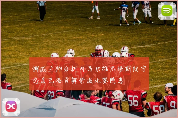 挪威主帅分析内马尔维尼修斯防守态度巴洛贡解禁成比赛隐患