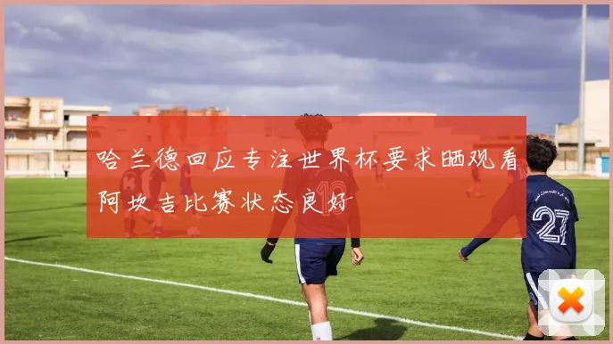 哈兰德回应专注世界杯要求晒观看阿坎吉比赛状态良好