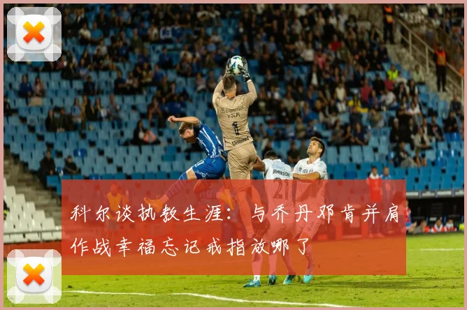 科尔谈执教生涯：与乔丹邓肯并肩作战幸福忘记戒指放哪了