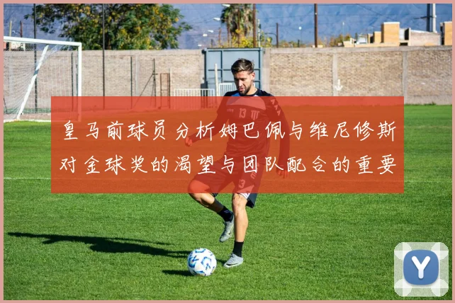 皇马前球员分析姆巴佩与维尼修斯对金球奖的渴望与团队配合的重要性