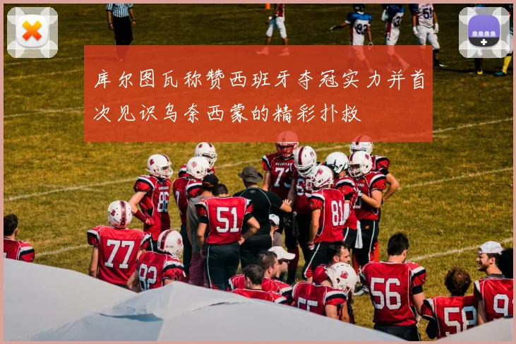 库尔图瓦称赞西班牙夺冠实力并首次见识乌奈西蒙的精彩扑救