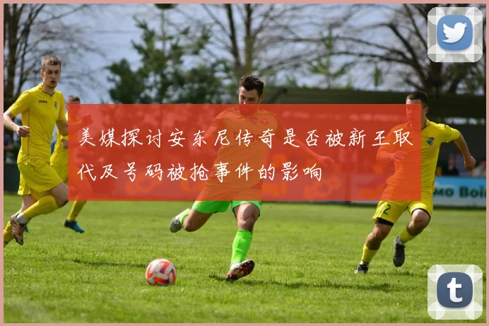 美媒探讨安东尼传奇是否被新王取代及号码被抢事件的影响