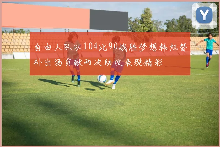 自由人队以104比90战胜梦想韩旭替补出场贡献两次助攻表现精彩