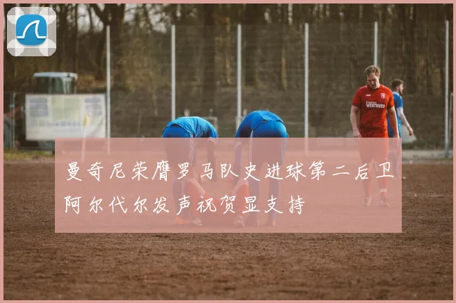 曼奇尼荣膺罗马队史进球第二后卫阿尔代尔发声祝贺显支持
