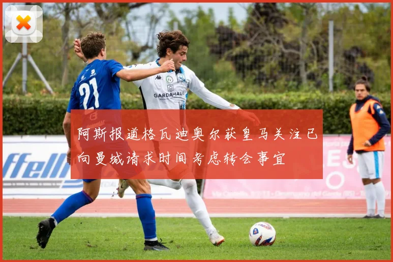 阿斯报道格瓦迪奥尔获皇马关注已向曼城请求时间考虑转会事宜