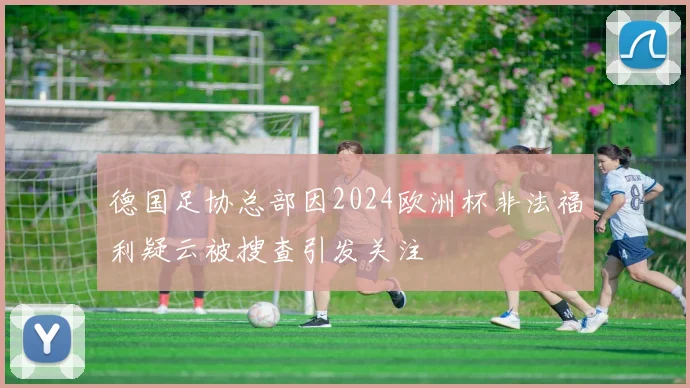 德国足协总部因2024欧洲杯非法福利疑云被搜查引发关注