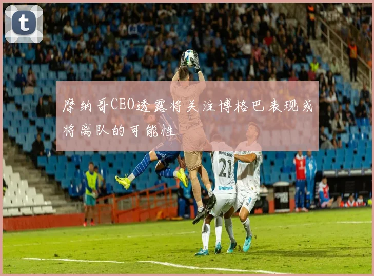 摩纳哥CEO透露将关注博格巴表现或将离队的可能性