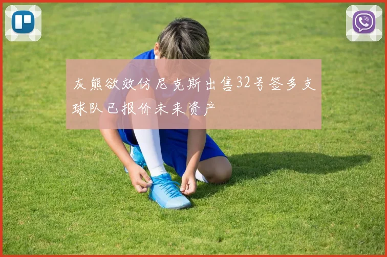 灰熊欲效仿尼克斯出售32号签多支球队已报价未来资产