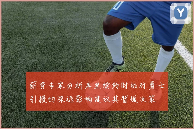 薪资专家分析库里续约时机对勇士引援的深远影响建议其暂缓决策