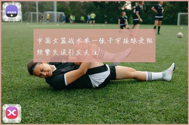 中国女篮战术单一张子宇接球受阻频繁失误引发关注