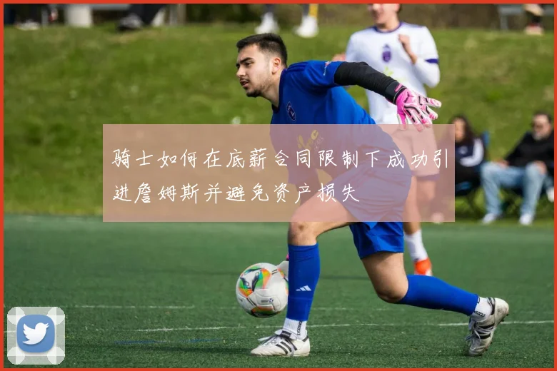 骑士如何在底薪合同限制下成功引进詹姆斯并避免资产损失